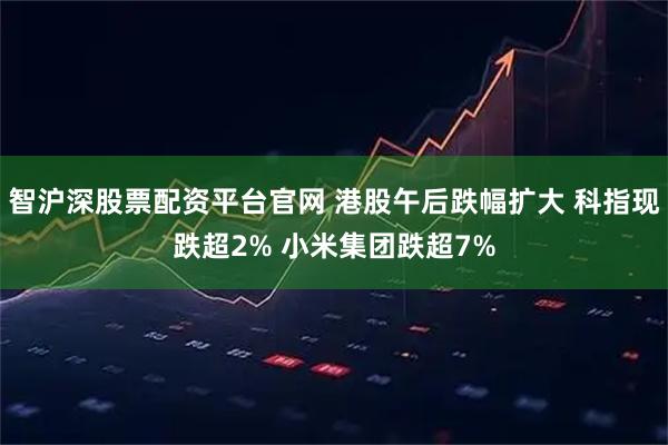 智沪深股票配资平台官网 港股午后跌幅扩大 科指现跌超2% 小米集团跌超7%