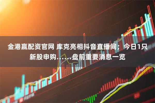 金港赢配资官网 库克亮相抖音直播间；今日1只新股申购……盘前重要消息一览