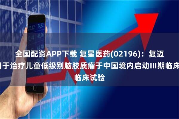 全国配资APP下载 复星医药(02196)：复迈宁?用于治疗儿童低级别脑胶质瘤于中国境内启动Ⅲ期临床试验