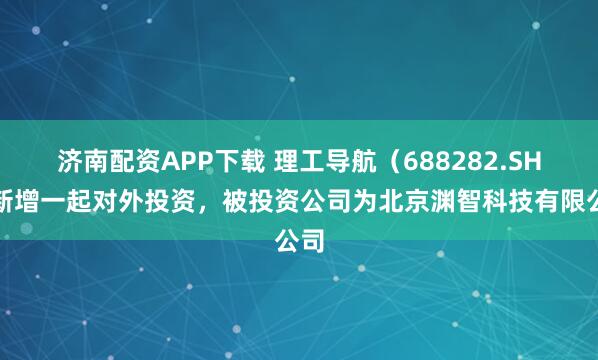 济南配资APP下载 理工导航（688282.SH）新增一起对外投资，被投资公司为北京渊智科技有限公司