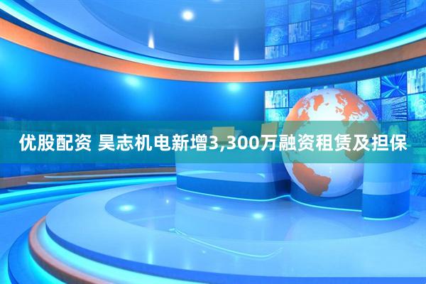 优股配资 昊志机电新增3,300万融资租赁及担保
