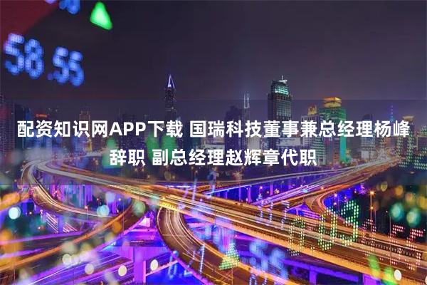 配资知识网APP下载 国瑞科技董事兼总经理杨峰辞职 副总经理赵辉章代职
