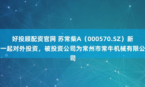 好投顾配资官网 苏常柴A（000570.SZ）新增一起对外投资，被投资公司为常州市常牛机械有限公司