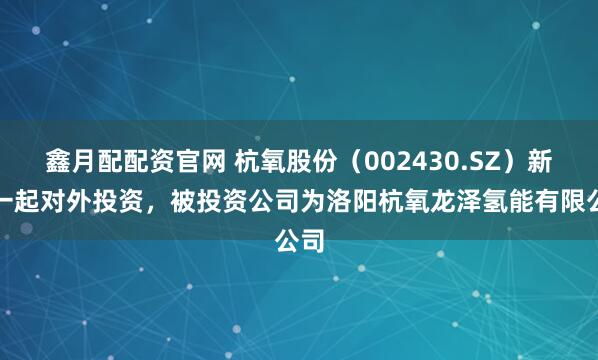 鑫月配配资官网 杭氧股份（002430.SZ）新增一起对外投资，被投资公司为洛阳杭氧龙泽氢能有限公司