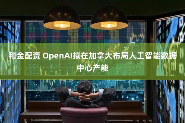 和金配资 OpenAI拟在加拿大布局人工智能数据中心产能