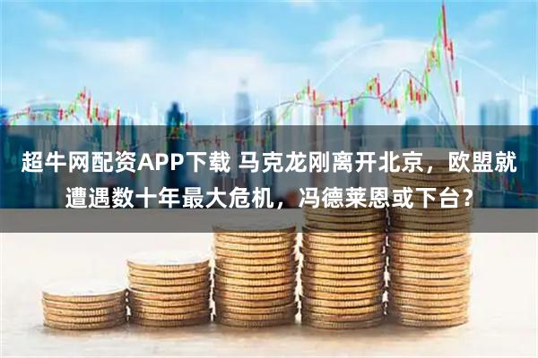 超牛网配资APP下载 马克龙刚离开北京，欧盟就遭遇数十年最大危机，冯德莱恩或下台？