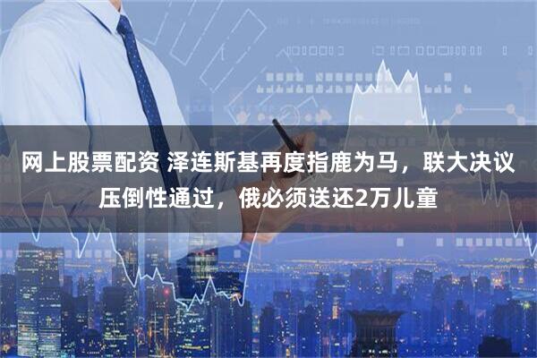 网上股票配资 泽连斯基再度指鹿为马，联大决议压倒性通过，俄必须送还2万儿童