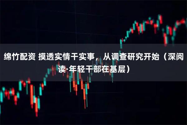 绵竹配资 摸透实情干实事，从调查研究开始（深阅读·年轻干部在基层）