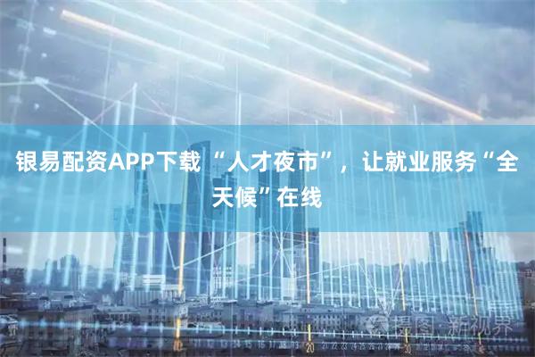 银易配资APP下载 “人才夜市”，让就业服务“全天候”在线