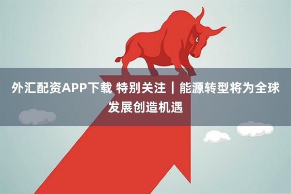 外汇配资APP下载 特别关注｜能源转型将为全球发展创造机遇
