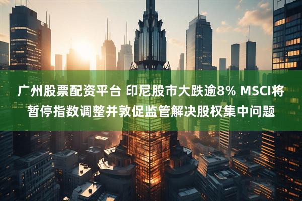 广州股票配资平台 印尼股市大跌逾8% MSCI将暂停指数调整并敦促监管解决股权集中问题