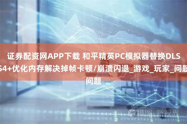 证券配资网APP下载 和平精英PC模拟器替换DLSS4+优化内存解决掉帧卡顿/崩溃闪退_游戏_玩家_问题