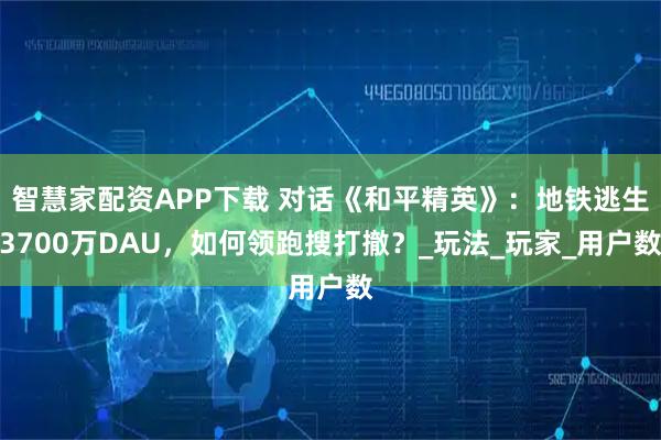 智慧家配资APP下载 对话《和平精英》：地铁逃生3700万DAU，如何领跑搜打撤？_玩法_玩家_用户数