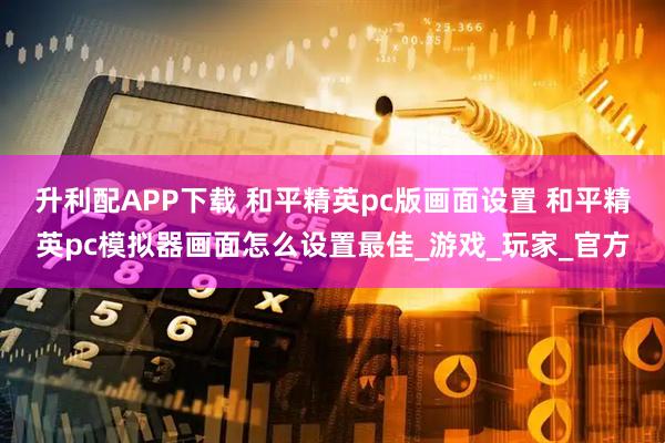 升利配APP下载 和平精英pc版画面设置 和平精英pc模拟器画面怎么设置最佳_游戏_玩家_官方