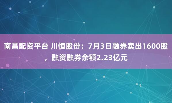 南昌配资平台 川恒股份：7月3日融券卖出1600股，融资融券余额2.23亿元