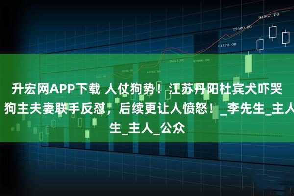 升宏网APP下载 人仗狗势！江苏丹阳杜宾犬吓哭幼童，狗主夫妻联手反怼，后续更让人愤怒！_李先生_主人_公众