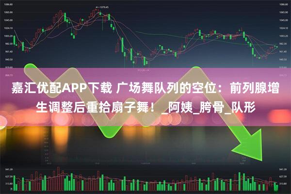 嘉汇优配APP下载 广场舞队列的空位：前列腺增生调整后重拾扇子舞！_阿姨_胯骨_队形