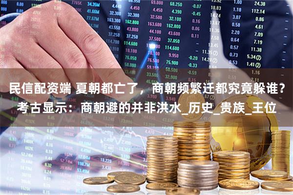 民信配资端 夏朝都亡了，商朝频繁迁都究竟躲谁？考古显示：商朝避的并非洪水_历史_贵族_王位