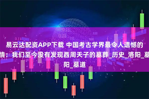 易云达配资APP下载 中国考古学界最令人遗憾的事情：我们至今没有发现西周天子的墓葬_历史_洛阳_墓道