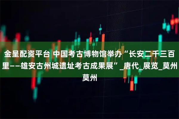 金呈配资平台 中国考古博物馆举办“长安二千三百里——雄安古州城遗址考古成果展”_唐代_展览_莫州