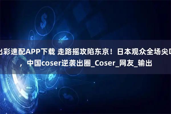 出彩速配APP下载 走路摇攻陷东京！日本观众全场尖叫，中国coser逆袭出圈_Coser_网友_输出