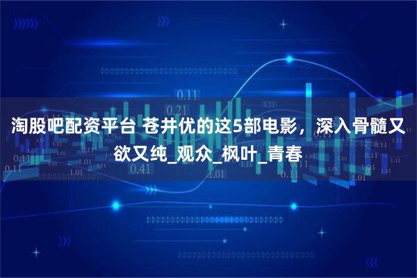 淘股吧配资平台 苍井优的这5部电影，深入骨髓又欲又纯_观众_枫叶_青春