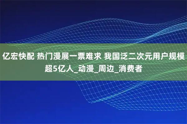 亿宏快配 热门漫展一票难求 我国泛二次元用户规模超5亿人_动漫_周边_消费者