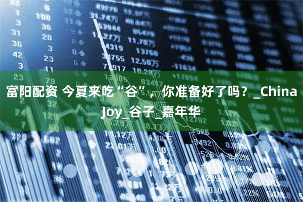 富阳配资 今夏来吃“谷”，你准备好了吗？_ChinaJoy_谷子_嘉年华