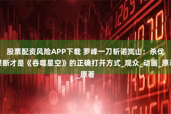 股票配资风险APP下载 罗峰一刀斩诺岚山：杀伐果断才是《吞噬星空》的正确打开方式_观众_动画_原著