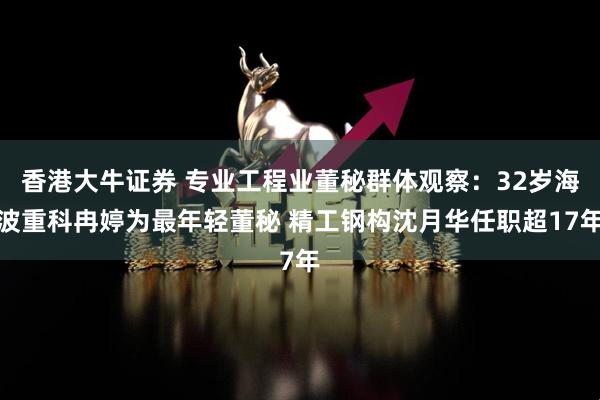 香港大牛证券 专业工程业董秘群体观察：32岁海波重科冉婷为最年轻董秘 精工钢构沈月华任职超17年