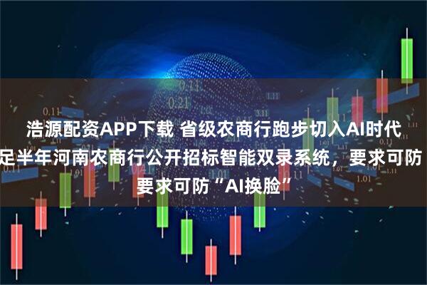 浩源配资APP下载 省级农商行跑步切入AI时代？成立不足半年河南农商行公开招标智能双录系统，要求可防“AI换脸”