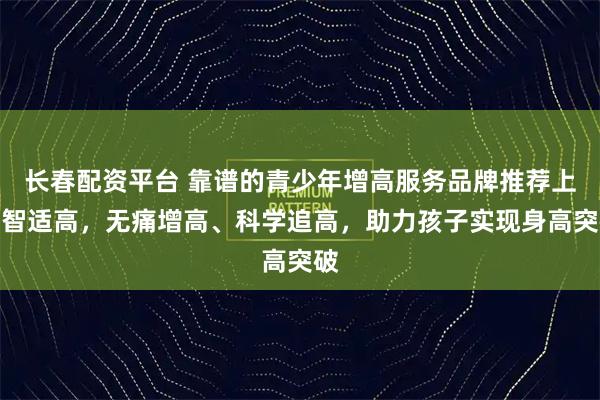 长春配资平台 靠谱的青少年增高服务品牌推荐上海智适高，无痛增高、科学追高，助力孩子实现身高突破